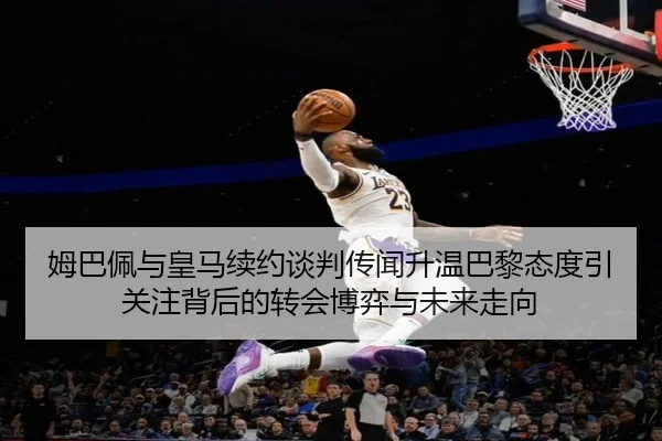 姆巴佩与皇马续约谈判传闻升温巴黎态度引关注背后的转会博弈与未来走向